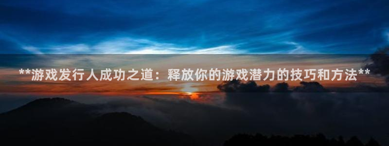 顺盈娱乐官网首页入口：**游戏发行人成功之道：释放你的游戏潜力的技巧和方法**